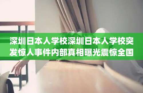 深圳日本人学校深圳日本人学校突发惊人事件内部真相曝光震惊全国
