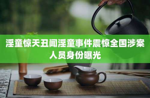 淫童惊天丑闻淫童事件震惊全国涉案人员身份曝光