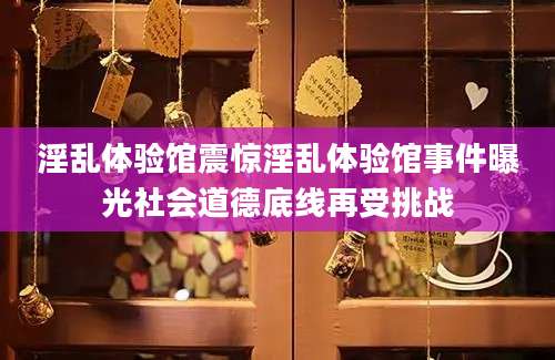 淫乱体验馆震惊淫乱体验馆事件曝光社会道德底线再受挑战