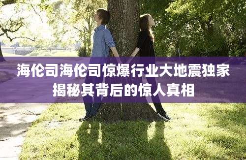 海伦司海伦司惊爆行业大地震独家揭秘其背后的惊人真相