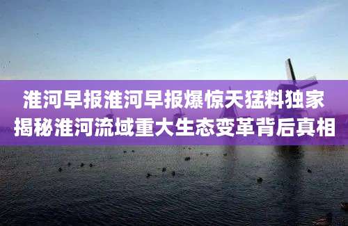 淮河早报淮河早报爆惊天猛料独家揭秘淮河流域重大生态变革背后真相
