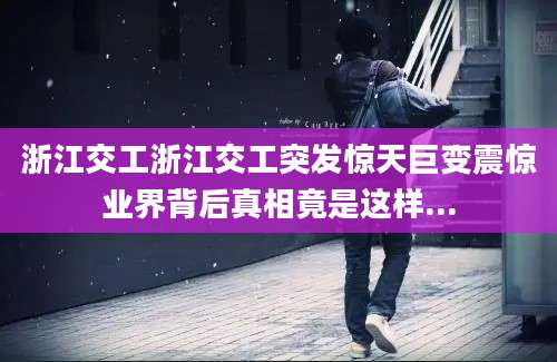 浙江交工浙江交工突发惊天巨变震惊业界背后真相竟是这样...