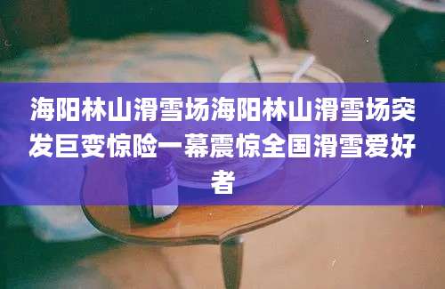 海阳林山滑雪场海阳林山滑雪场突发巨变惊险一幕震惊全国滑雪爱好者