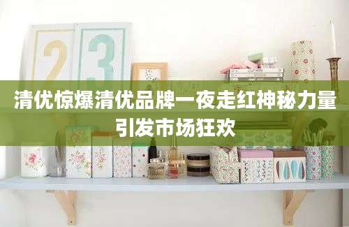 清优惊爆清优品牌一夜走红神秘力量引发市场狂欢