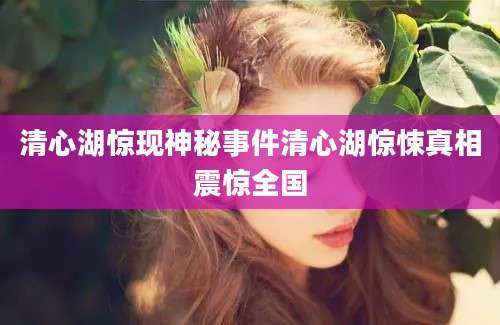 清心湖惊现神秘事件清心湖惊悚真相震惊全国