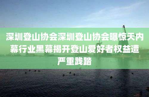深圳登山协会深圳登山协会曝惊天内幕行业黑幕揭开登山爱好者权益遭严重践踏
