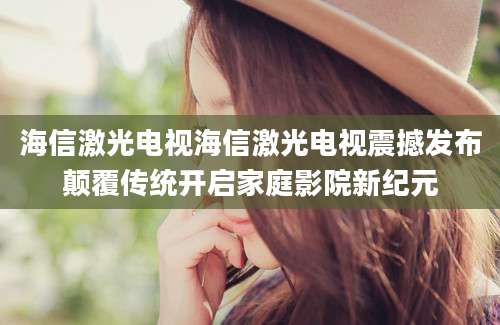 海信激光电视海信激光电视震撼发布颠覆传统开启家庭影院新纪元