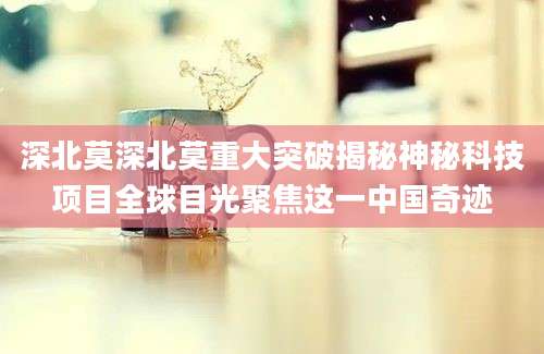 深北莫深北莫重大突破揭秘神秘科技项目全球目光聚焦这一中国奇迹