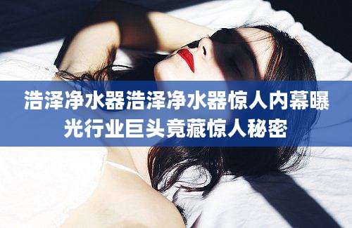 浩泽净水器浩泽净水器惊人内幕曝光行业巨头竟藏惊人秘密
