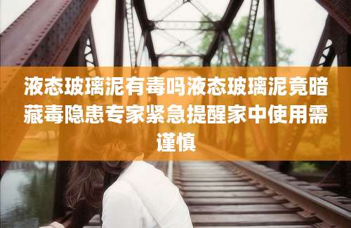 液态玻璃泥有毒吗液态玻璃泥竟暗藏毒隐患专家紧急提醒家中使用需谨慎