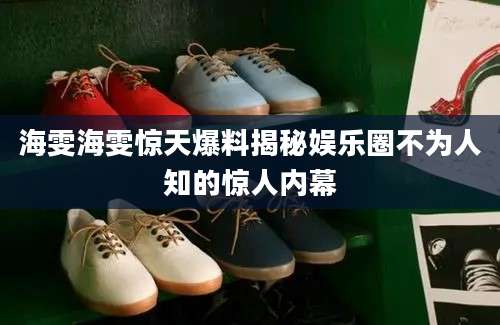 海雯海雯惊天爆料揭秘娱乐圈不为人知的惊人内幕