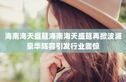 海南海天盛筵海南海天盛筵再掀波澜豪华阵容引发行业震惊