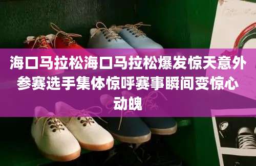 海口马拉松海口马拉松爆发惊天意外参赛选手集体惊呼赛事瞬间变惊心动魄