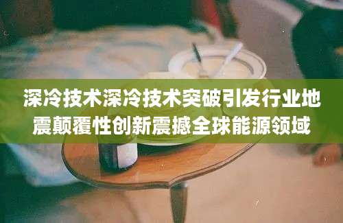 深冷技术深冷技术突破引发行业地震颠覆性创新震撼全球能源领域