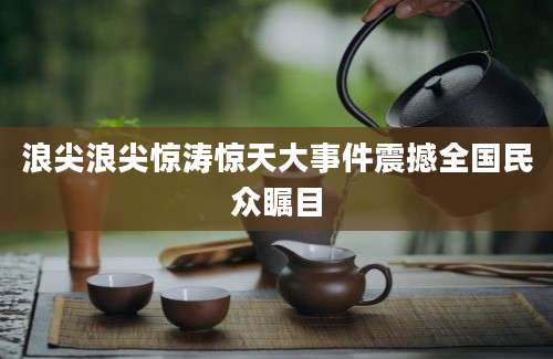 浪尖浪尖惊涛惊天大事件震撼全国民众瞩目
