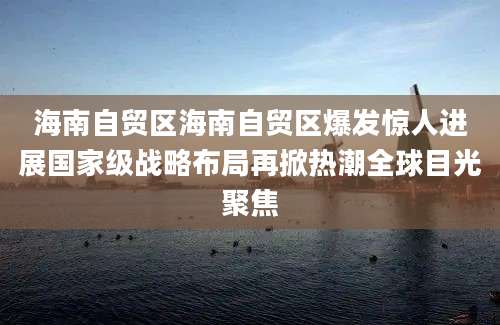 海南自贸区海南自贸区爆发惊人进展国家级战略布局再掀热潮全球目光聚焦