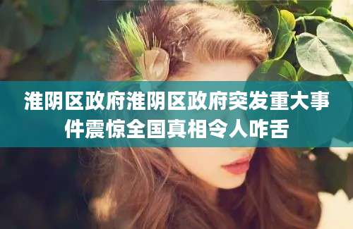 淮阴区政府淮阴区政府突发重大事件震惊全国真相令人咋舌