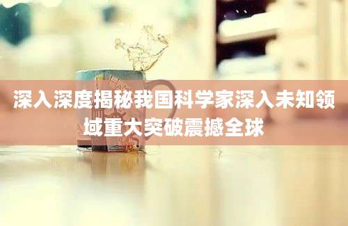 深入深度揭秘我国科学家深入未知领域重大突破震撼全球