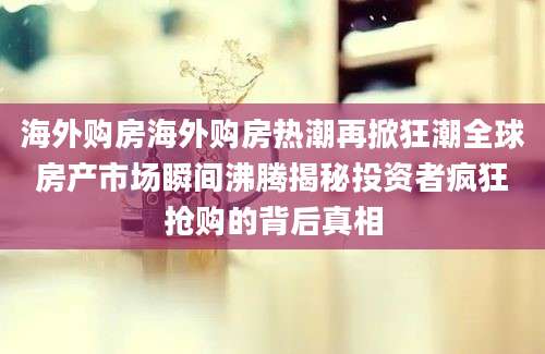 海外购房海外购房热潮再掀狂潮全球房产市场瞬间沸腾揭秘投资者疯狂抢购的背后真相