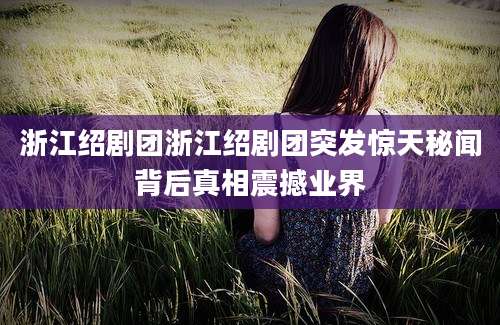 浙江绍剧团浙江绍剧团突发惊天秘闻背后真相震撼业界