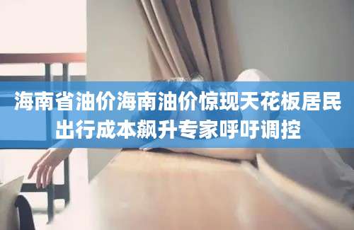 海南省油价海南油价惊现天花板居民出行成本飙升专家呼吁调控