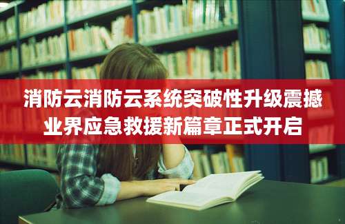 消防云消防云系统突破性升级震撼业界应急救援新篇章正式开启