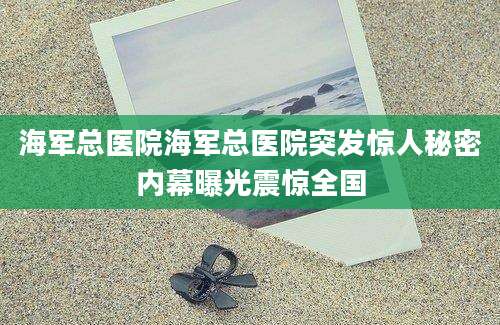 海军总医院海军总医院突发惊人秘密内幕曝光震惊全国