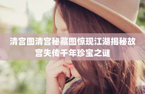 清宫图清宫秘藏图惊现江湖揭秘故宫失传千年珍宝之谜
