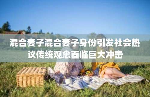 混合妻子混合妻子身份引发社会热议传统观念面临巨大冲击