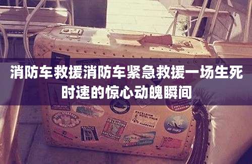 消防车救援消防车紧急救援一场生死时速的惊心动魄瞬间