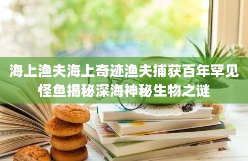 海上渔夫海上奇迹渔夫捕获百年罕见怪鱼揭秘深海神秘生物之谜