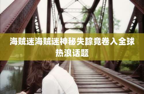 海贼迷海贼迷神秘失踪竟卷入全球热浪话题