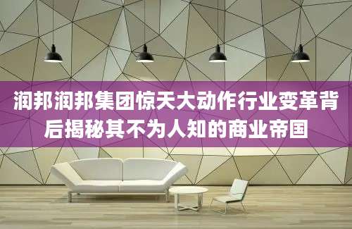 润邦润邦集团惊天大动作行业变革背后揭秘其不为人知的商业帝国