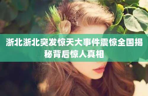 浙北浙北突发惊天大事件震惊全国揭秘背后惊人真相