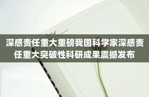 深感责任重大重磅我国科学家深感责任重大突破性科研成果震撼发布