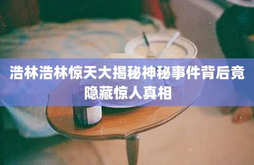 浩林浩林惊天大揭秘神秘事件背后竟隐藏惊人真相
