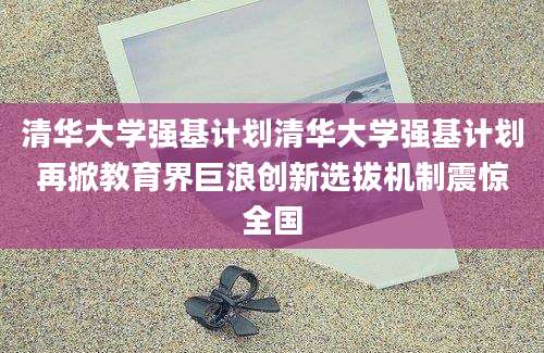清华大学强基计划清华大学强基计划再掀教育界巨浪创新选拔机制震惊全国