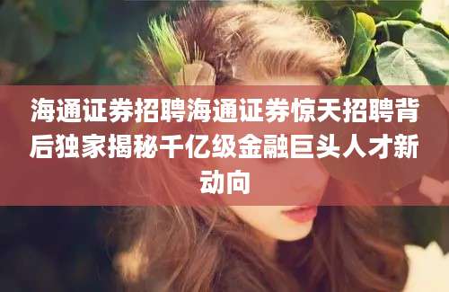 海通证券招聘海通证券惊天招聘背后独家揭秘千亿级金融巨头人才新动向