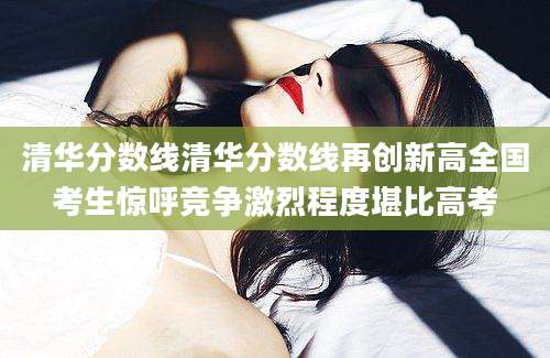 清华分数线清华分数线再创新高全国考生惊呼竞争激烈程度堪比高考