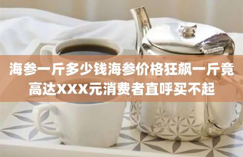 海参一斤多少钱海参价格狂飙一斤竟高达XXX元消费者直呼买不起