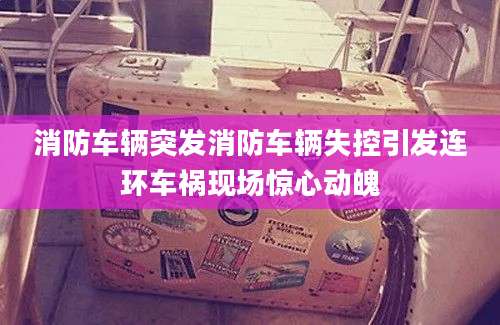 消防车辆突发消防车辆失控引发连环车祸现场惊心动魄