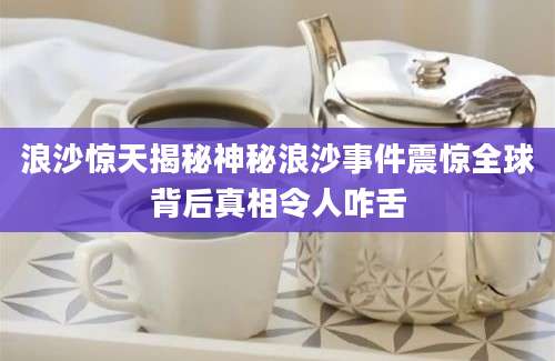 浪沙惊天揭秘神秘浪沙事件震惊全球背后真相令人咋舌