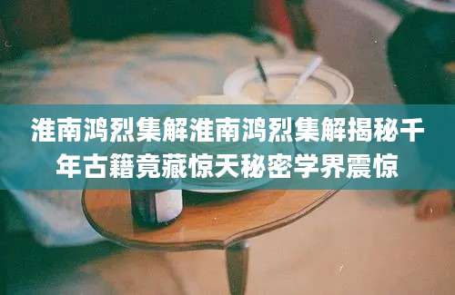 淮南鸿烈集解淮南鸿烈集解揭秘千年古籍竟藏惊天秘密学界震惊