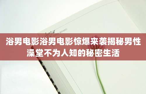 浴男电影浴男电影惊爆来袭揭秘男性澡堂不为人知的秘密生活
