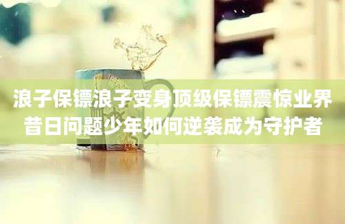 浪子保镖浪子变身顶级保镖震惊业界昔日问题少年如何逆袭成为守护者