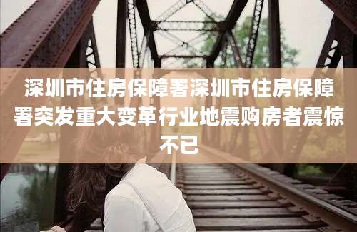 深圳市住房保障署深圳市住房保障署突发重大变革行业地震购房者震惊不已