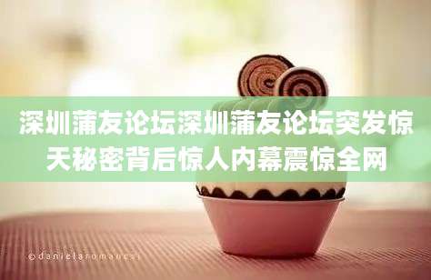 深圳蒲友论坛深圳蒲友论坛突发惊天秘密背后惊人内幕震惊全网