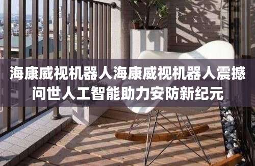 海康威视机器人海康威视机器人震撼问世人工智能助力安防新纪元