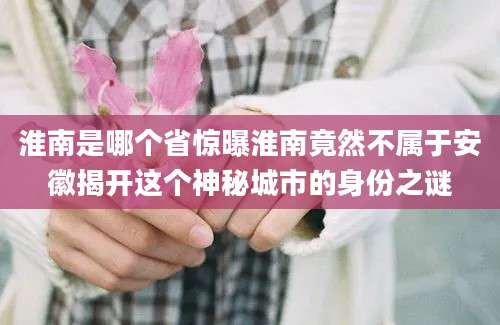 淮南是哪个省惊曝淮南竟然不属于安徽揭开这个神秘城市的身份之谜