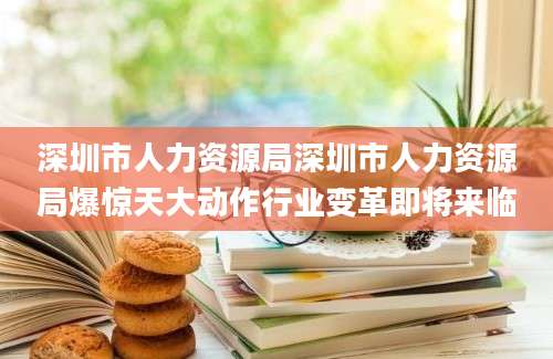 深圳市人力资源局深圳市人力资源局爆惊天大动作行业变革即将来临